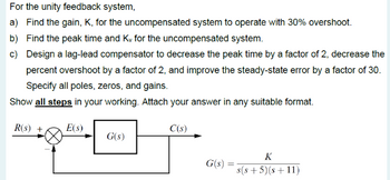 For the unity feedback system,
a) Find the gain, K, for the uncompensated system to operate with 30% overshoot.
b) Find the peak time and Ky for the uncompensated system.
c) Design a lag-lead compensator to decrease the peak time by a factor of 2, decrease the
percent overshoot by a factor of 2, and improve the steady-state error by a factor of 30.
Specify all poles, zeros, and gains.
Show all steps in your working. Attach your answer in any suitable format.
R(s) +
E(S)
C(s)
G(s)
G(s):
K
s(s+5)(s+11)