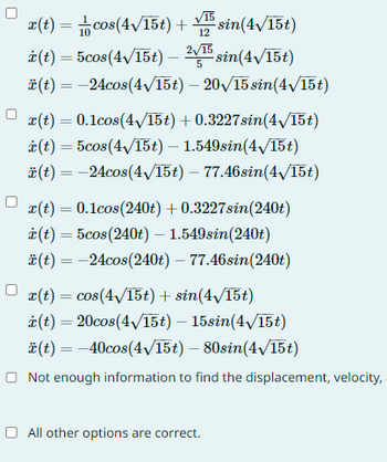 x(t) = cos(4√15t) + √5 sin(4√/15t)
12
i(t) = 5cos(4√/15t) — 2√5 sin(4√15t)
ä(t) = -24cos(4√/15t) - 20√/15 sin(4√/15t)
x(t) = 0.1cos(4√/15t) + 0.3227sin(4√/15t)
i(t) = 5cos(4√/15t) - 1.549sin(4√/15t)
ä(t) = -24cos(4√/15t) – 77.46sin(4√/15t)
x(t) = 0.1cos (240t) + 0.3227sin(240t)
i(t) = 5cos (240t) - 1.549sin(240t)
ä(t) = -24cos(240t) – 77.46sin(240t)
r(t) = cos(4√/15t) + sin(4√15t)
i(t) = 20cos(4√/15t) - 15sin(4√/15t)
ä(t) = -40cos(4√/15t) - 80sin(4√/15t)
Not enough information to find the displacement, velocity,
All other options are correct.