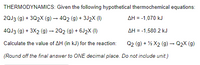 THERMODYNAMICS: Given the following hypothetical thermochemical equations:
2QJ3 (g) + 3Q2X (g) – 4Q2 (g) + 3J2X (1)
AH = -1,070 kJ
4QJ3 (g) + 3X2 (g) → 202 (g) + 6J2X (1)
AH = -1,580.2 kJ
Calculate the value of AH (in kJ) for the reaction:
Q2 (g) + % X2 (g) –→ Q2X (g)
(Round off the final answer to ONE decimal place. Do not include unit.)
