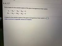 4.4.17
Find a basis for the solution space of the given homogeneous linear system.
X1 - 3x2 + 5x3 - 5x4 = 0
2x, - 5x2 + 12x3 - 5x4 = 0
A basis for the solution space of the given homogeneous linear system is {
(Use a comma to separate vectors as needed.)
