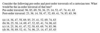 Consider the following pre-order and post-order traversals of a cartesian tree. What
would be the in-order traversal of that tree?
Pre-order traversal: 96, 85, 69, 58, 36, 25, 14, 52, 47, 74, 41, 63
Post-order traversal: 25, 36, 14, 58, 47, 52, 69, 41, 74, 85, 63, 96
(a) 14, 36, 47, 58, 69, 85, 25, 41, 52, 69, 74, 63
(b) 36, 25, 58, 14, 69, 47, 52, 85, 41, 74, 96, 63
(c) 14, 25, 36, 41, 47, 52, 58, 63, 69, 74, 85, 96
(d) 36, 58, 69, 52, 41, 74, 96, 25, 14, 47, 85, 63