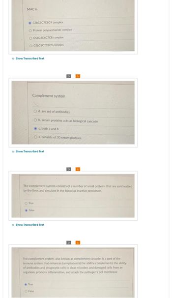 MAC is
C5bC5C7C8C9 complex
O Protein polysaccharide complex
O C5bC4C6C7C8 complex
O C5bC6C7C8C9 complex
Show Transcribed Text
Complement system
Show Transcribed Text
O d. are set of antibodies
O b. serum proteins acts as biological cascade
c. both a and b
O a. consists of 30 serum proteins
O True
False
The complement system consists of a number of small proteins that are synthesized
by the liver, and circulate in the blood as inactive precursors
Show Transcribed Text
True
3
C
O False
3
The complement system, also known as complement cascade, is a part of the
immune system that enhances (complements) the ability (complements) the ability
of antibodies and phagocytic cells to clear microbes and damaged cells from an
organism, promote inflammation, and attack the pathogen's cell membrane