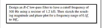 Design an R-C low-pass filter to have a cutoff frequency of
500 Hz using a resistor of 1.2 kn. Then sketch the result-
ing magnitude and phase plot for a frequency range of 0.1f.
to 10f.