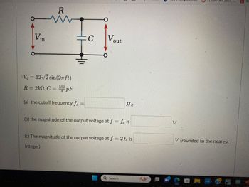 Vin
R
www
V₂ = 12√/2 sin(2πft)
R = 2k, C = 500 pF
(a) the cutoff frequency fe
C
Vout
Hz
(b) the magnitude of the output voltage at f = fe is
(c) The magnitude of the output voltage at f = 2 fe is
integer)
Q Search
6
V
V (rounded to the nearest
myhp