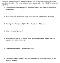 A toy rocket is launched vertically upward from ground level with an initial velocity of 128 feet per
second, then its height h after t seconds is given by the equation h(t) = - 16t? + 128t (if air resistance is
neglected).
How high is the rocket off the ground when it is launched? (Hint: what would the t be at
launch time?)
1.
2. At what time does the maximum height occur? (Hint: This is the t value of the vertex)
3.
How high does the rocket go? (Hint: This is the h(t) value of the vertex)
4.
What is the axis of symmetry?
5. When does the rocket hit the ground? (Hint: Set the equation equal to 0 and solve the
equation. Easy to do by factoring)
6.
How high is the rocket at 2 seconds? (Hint: t= 2)
7.
When is the rocket at 252 feet? (Hint: You will need to set h(t) equal to 252 and use the
quadratic equation)
