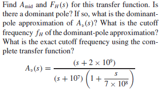 Find Amid and FH (8) for this transfer function. Is
there a dominant pole? If so, what is the dominant-
pole approximation of A,(s)? What is the cutoff
frequency f# of the dominant-pole approximation?
What is the exact cutoff frequency using the com-
plete transfer function?
(s + 2 x 10°)
A,(s) =
(s + 107) (1+:
7 x 108
