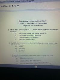 1vdket CG9037yx20AJsBj_0Zpp9hQ13r6DADiJdtnSpg/edit
e Americas A
Quiz--Human Heritage: A World History
Chapter 31: Expansion Into the Americas
Expansion Into the Americas
1. Which of the following was NOT a reason why Europeans colonized the
Americas?
A)
They sought wealth and natural resources.
B)
They wanted to spread Christianity.
C)
They sought religious freedom.
D)
They were seeking fame.
2. By 1535, the European power that had the largest colonial empire in the
Americas was
A)
Spain
Portugal
B)
C)
D)
England
France
3. English, French, and Dutch colonization in the Americas was made
possible by
A)
B)
C)
the Spanish Inquisition
English, French, and Dutch pirates
the defeat of the Spanjsh Armada by the English
D)
the Jews and Muslims that had been forced out of Spain
