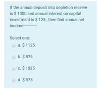 If the annual deposit into depletion reserve
is $ 1000 and annual interest on capital
investment is $ 125, then find annual net
income- --
Select one:
O a. $ 1125
b. $ 875
c. $ 1025
d. $ 975
