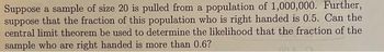 Suppose a sample of size 20 is pulled from a population of 1,000,000. Further,
suppose that the fraction of this population who is right handed is 0.5. Can the
central limit theorem be used to determine the likelihood that the fraction of the
sample who are right handed is more than 0.6?
An K