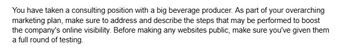 You have taken a consulting position with a big beverage producer. As part of your overarching
marketing plan, make sure to address and describe the steps that may be performed to boost
the company's online visibility. Before making any websites public, make sure you've given them
a full round of testing.