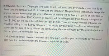 In Hayward, there are 100 people who want to sell their used cars. Everybody knows that 50 of these cars are "lemons" and 50 of these cars are "peaches." The problem is that nobody except the original owners know which are which. Owners of lemons will be happy to get rid of their cars for any price greater than $200. Owners of peaches will be willing to sell them for any price greater than $1,500 but will keep them if they can’t get $1,500. There are a large number of buyers who would be willing to pay $2,500 for a peach but would pay only $300 for a lemon. When these buyers are not sure of the quality of the car they buy, they are willing to pay the expected value of the car, given the knowledge they have.

If all 100 used cars in Hayward were for sale, how much would buyers be willing to pay for a used car? Type the number without the thousands separator or $ sign.