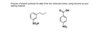 **Exercise Title: Forward Synthesis Proposal with Benzene**

**Prompt:**
Propose a forward synthesis for *one* of the two molecules below, using benzene as your starting material.

**Molecules to Synthesize:**

1. **Ethylbenzene Sulfonic Acid:**
   - Structure: A benzene ring is substituted at the para position with a sulfonic acid group (SO₃H) and at the meta position with an ethyl group (C₂H₅).

2. **Nitrobenzoic Acid:**
   - Structure: A benzene ring is substituted at the meta position with a nitro group (NO₂) and at the para position with a carboxylic acid group (COOH).