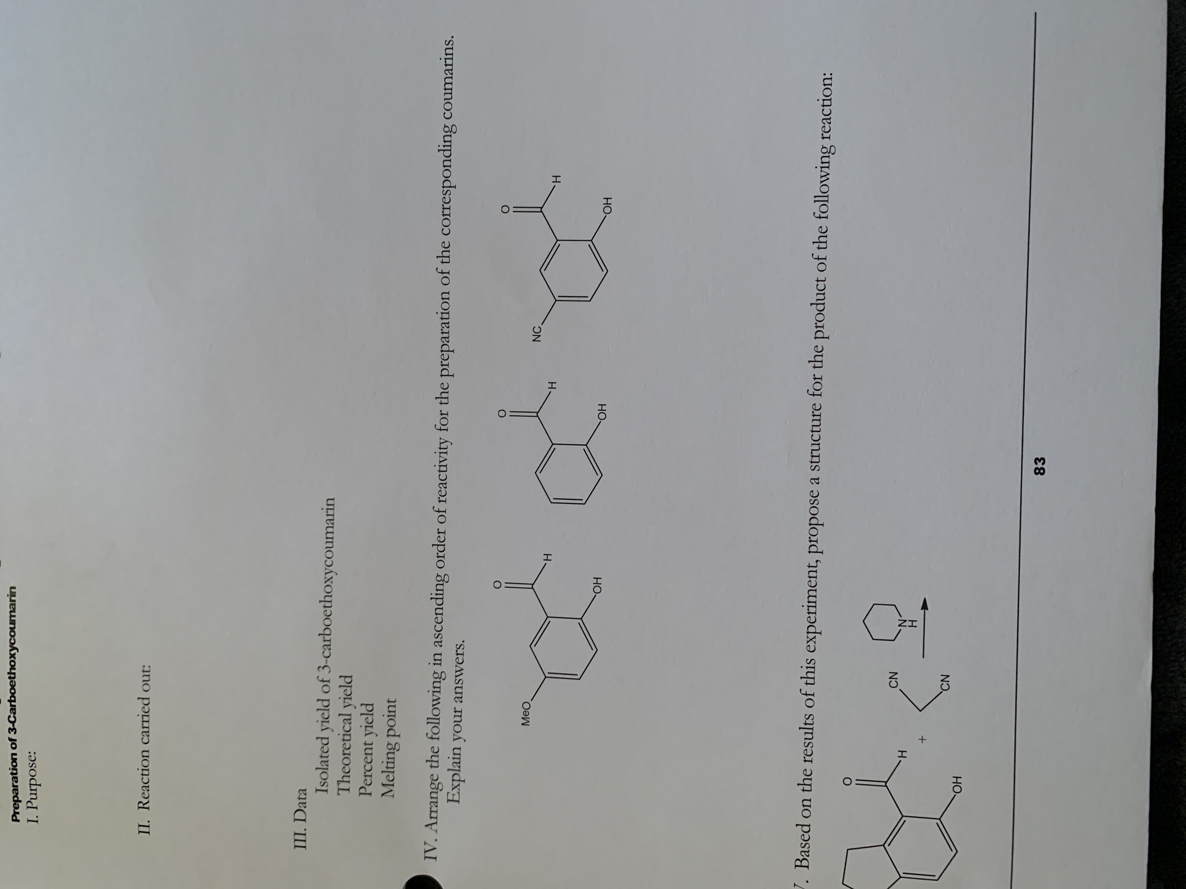 Preparation of 3-Carboethoxycoumarin
I. Purpose:
II. Reaction carried out:
III. Data
Isolated yield of 3-carboethoxycoumarin
Theoretical yield
Percent yield
Melting point
IV. Arrange the following in ascending order of reactivity for the preparation of the corresponding coumarins.
Explain your answers.
Meo
NC
H.
H.
H.
HO.
HO,
HO.
J. Based on the results of this experiment, propose a structure for the product of the following reaction:
CN
H.
CN
83
