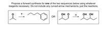 Propose a forward synthesis for one of the two sequences below using whatever
reagents necessary. Do not include any curved-arrow mechanisms, just the reactions.
?
О О
?
ОН ОН
OR
