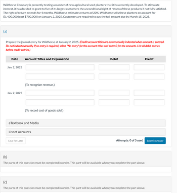 Wildhorse Company is presently testing a number of new agricultural seed planters that it has recently developed. To stimulate
interest, it has decided to grant to five of its largest customers the unconditional right of return of these products if not fully satisfied.
The right of return extends for 4 months. Wildhorse estimates returns of 20%. Wildhorse sells these planters on account for
$1,400,000 (cost $700,000) on January 2, 2025. Customers are required to pay the full amount due by March 15, 2025.
(a)
Prepare the journal entry for Wildhorse at January 2, 2025. (Credit account titles are automatically indented when amount is entered.
Do not indent manually. If no entry is required, select "No entry" for the account titles and enter O for the amounts. List all debit entries
before credit entries.)
Date Account Titles and Explanation
Jan. 2, 2025
Jan. 2, 2025
(To recognize revenue.)
(To record cost of goods sold.)
eTextbook and Media
Save for Later
List of Accounts
Debit
Attempts: 0 of 5 used
Credit
(b)
The parts of this question must be completed in order. This part will be available when you complete the part above.
(c)
The parts of this question must be completed in order. This part will be available when you complete the part above.
Submit Answer