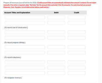 Prepare all necessary journal entries for 2026. (Credit account titles are automatically indented when amount is entered. Do not indent
manually. If no entry is required, select "No Entry" for the account titles and enter O for the amounts. For costs incurred use account
Materials, Cash, Payables. List all debit entries before credit entries.)
Account Titles and Explanation
(To record cost of construction.)
(To record progress billings.)
(To record collections.)
(To recognize revenue.)
Debit
Credit