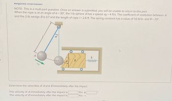 S
Requirea information
NOTE: This is a multi-part question. Once an answer is submitted, you will be unable to return to this part.
When the rope is at an angle of a = 30°, the 1-lb sphere A has a speed vo = 4 ft/s. The coefficient of restitution between A
and the 2-lb wedge B is 0.7 and the length of rope /= 2.6 ft. The spring constant has a value of 1.6 lb/in. and 0 = 20⁰.
α
B
Determine the velocities of A and B immediately after the impact.
The velocity of A immediately after the impact is
The velocity of B immediately after the impact is
ft/s A
ft/s →.
CO