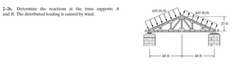 2-26. Determine the reactions at the truss supports A
and B. The distributed loading is caused by wind.
600 lb/ft
AG
RSS B
12049 54
48 ft
400 lb/ft
48 ft
B
20 ft