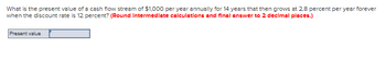 **Present Value Calculation with Growing Cash Flow Stream**

**Problem Statement:**
What is the present value of a cash flow stream of $1,000 per year annually for 14 years that then grows at 2.8 percent per year forever when the discount rate is 12 percent? 

*(Round intermediate calculations and final answer to 2 decimal places.)*

**Present Value:**
_____

*To be filled by the student*