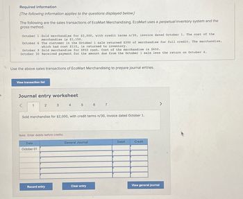 Required information
[The following information applies to the questions displayed below.]
The following are the sales transactions of EcoMart Merchandising. EcoMart uses a perpetual inventory system and the
gross method.
October 1 Sold merchandise for $2,000, with credit terms n/30, invoice dated October 1. The cost of the
merchandise is $1,150.
October 6
October 9 Sold merchandise for $950 cash. Cost of the merchandise is $650.
October 30 Received payment for the amount due from the October 1 sale less the return on October 6.
Use the above sales transactions of EcoMart Merchandising to prepare journal entries.
<
The customer in the October 1 sale returned $200 of merchandise for full credit. The merchandise,
which had cost $115, is returned to inventory.
View transaction list
Journal entry worksheet
1
2
Date
October 01
3
Note: Enter debits before credits.
Record entry
4
5
Sold merchandise for $2,000, with credit terms n/30, invoice dated October 1.
General Journal
6
Clear entry
7
Debit
Credit
View general journal