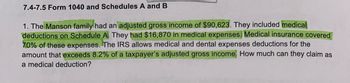 7.4-7.5 Form 1040 and Schedules A and B
1. The Manson family had an adjusted gross income of $90,623. They included medical
deductions on Schedule A. They had $16,870 in medical expenses. Medical insurance covered
70% of these expenses. The IRS allows medical and dental expenses deductions for the
amount that exceeds 8.2% of a taxpayer's adjusted gross income. How much can they claim as
a medical deduction?