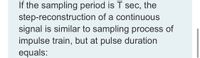 If the sampling period is T sec, the
step-reconstruction of a continuous
signal is similar to sampling process of
impulse train, but at pulse duration
equals:
