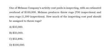 One of Melman Company's activity cost pools is inspecting, with an estimated
overhead of $100,000. Melman produces throw rugs (700 inspections) and
area rugs (1,300 inspections). How much of the inspecting cost pool should
be assigned to throw rugs?
A) $35,000.
B) $50,000.
C) $53,846.
D) $100,000.