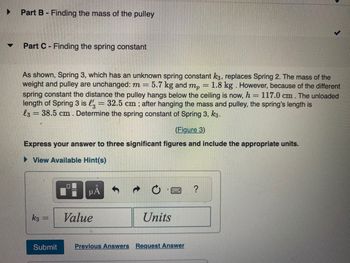 ▼
Part B - Finding the mass of the pulley
Part C- Finding the spring constant
As shown, Spring 3, which has an unknown spring constant k3, replaces Spring 2. The mass of the
weight and pulley are unchanged: m = 5.7 kg and mp
1.8 kg. However, because of the different
spring constant the distance the pulley hangs below the ceiling is now, h = 117.0 cm. The unloaded
length of Spring 3 is l' = 32.5 cm; after hanging the mass and pulley, the spring's length is
l3 = 38.5 cm. Determine the spring constant of Spring 3, k3.
(Figure 3)
Express your answer to three significant figures and include the appropriate units.
► View Available Hint(s)
k3
Submit
μÅ
Value
Units
Previous Answers Request Answer
?
-