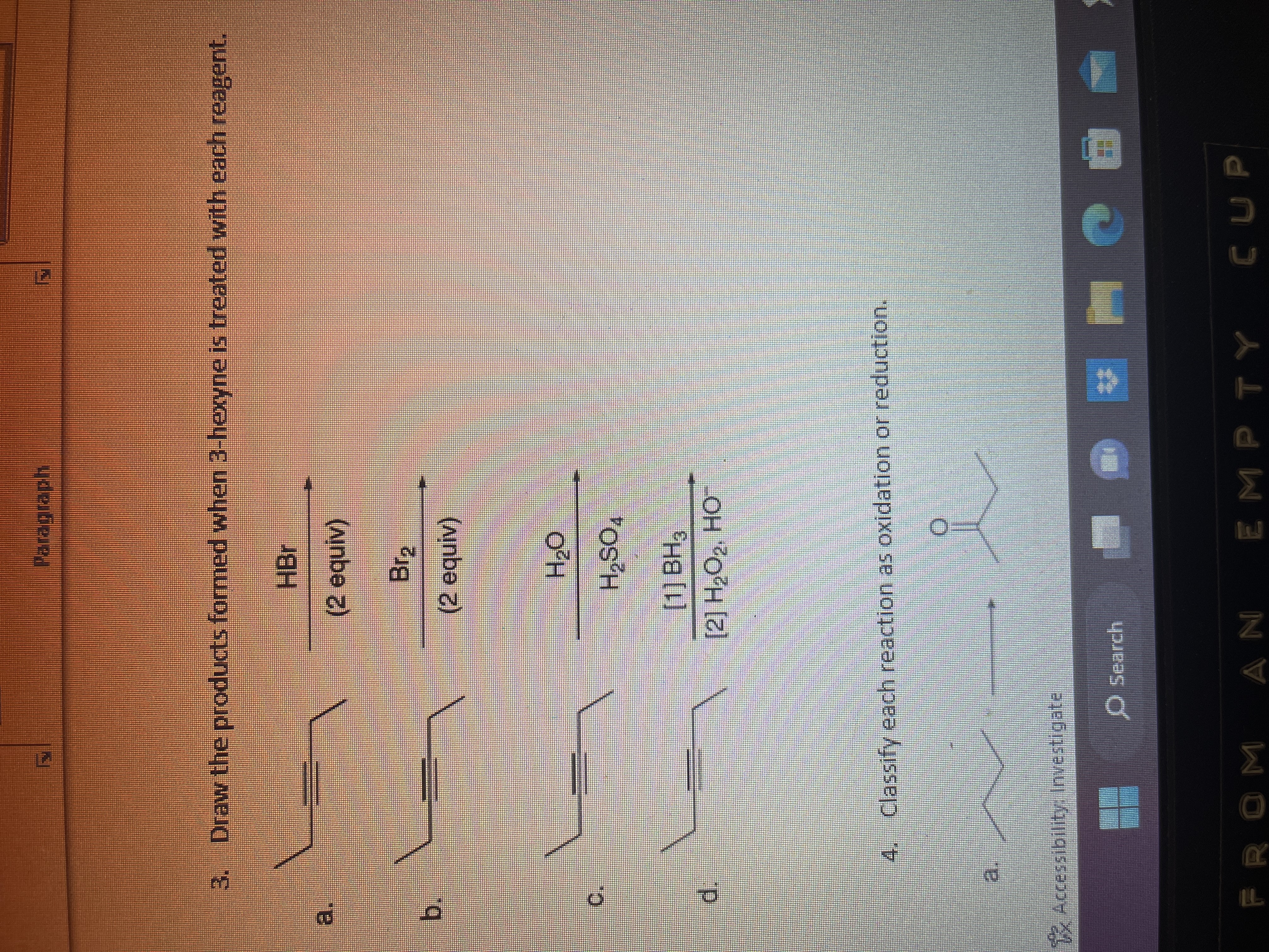 b.
3.
d.
IL
wwww
Draw the products formed when 3-hexyne is treated with each reagent.
Accessibility: Investigate
#
OM
Paragraph
HBr
(2 equiv)
4. Classify each reaction as oxidation or reduction.
O Search
Br₂
(2 equiv)
[1] BH3
[2] H₂O₂, HO™
AN
H₂O
H₂SO4
(WA)
Em
EMPTY
CUP
}