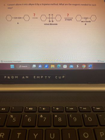 2. Convert alkene A into alkyne B by a stepwise method. What are the reagents needed for each
step?
Accessibility: Investigate
101
FROM AN
R
CH=CH
ts
%
O Search
5
T
f6
^
48
6
?
²010 Co
Br Br
two z bonds
vicinal dibromide
ΕΜΡΤΥ συ
f7
Y
#
&
7
fg
*
U
?
(2 equiv)
8
fg
K◄◄
9
f10
O
Focus
A
P