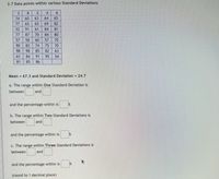 2.7 Data points within various Standard Deviations
3
8
4.
6
74
60
63
64
65
77
65
65
69
82
52
91
61
84
81
77
87
70
84
80
58
60
57
70
90
82
74
75
70
98
98
85
82
63
61
84
91
95
54
81
85
86
Mean = 67.3 and Standard Deviation = 24.7
a. The range within One Standard Deviation is
between
and
and the percentage within is
b. The range within Two Standard Deviations is
between
and
and the percentage within is
c. The range within Three Standard Deviations is
between
and
and the percentage within is
(round to 1 decimal place)
2.
in
