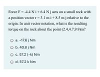 Force F = -4.4 Ni+6.4 N j acts on a small rock with
a position vector r = 3.1 m i+ 8.5 m j relative to the
origin. In unit vector notation, what is the resulting
torque on the rock about the point (2.4,4.7,9.9)m?
a. -17.6 j Nm
O b. 40.8 j Nm
O c. 57.2 (-k) Nm
d. 57.2 k Nm
