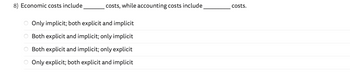 8) Economic costs include
costs, while accounting costs include
O Only implicit; both explicit and implicit
O Both explicit and implicit; only implicit
Both explicit and implicit; only explicit
Only explicit; both explicit and implicit
ο οοιο
costs.