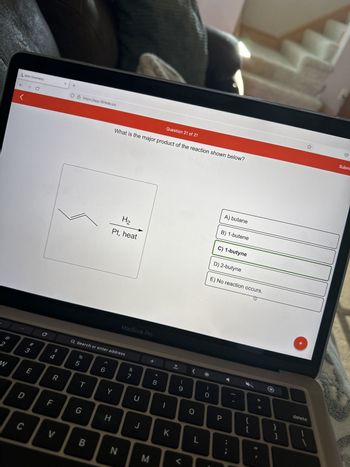 2
W
Aktiv Chemistry
← → C
D
C
# 3
LU
E
$
4
R
LL
V
X
+
O & https://app.101edu.co
응
5
Q Search or enter address
T
G
B
6
What is the major product of the reaction shown below?
Y
H₂
Pt, heat
H
MacBook Pro
N
&
7
U
J
M
Question 21 of 21
8
1
K
(
9
O
L
)
0
A) butane
B) 1-butene
C) 1-butyne
D) 2-butyne
E) No reaction occurs.
P
{
[
+ 11
}
delete
Subm