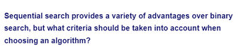 Sequential search provides a variety of advantages over binary
search, but what criteria should be taken into account when
choosing an algorithm?