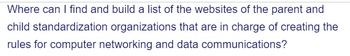 Where can I find and build a list of the websites of the parent and
child standardization organizations that are in charge of creating the
rules for computer networking and data communications?