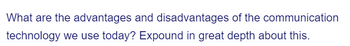 What are the advantages and disadvantages of the communication
technology we use today? Expound in great depth about this.