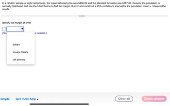 In a random sample of eight cell phones, the mean full retail price was $486.00 and the standard deviation was $187.00. Assume the population is
normally distributed and use the t-distribution to find the margin of error and construct a 95% confidence interval for the population mean u. Interpret the
results.
Identify the margin of error.
(ROL
xample
dollars
square dollars
cell phones
is needed.)
Get more help.
Clear all
Check answer