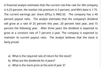 A financial analyst estimates that the current risk-free rate for NN company
is 6.25 percent, the market risk premium is 5 percent, and NN's beta is 1.75.
The current earnings per share (EPS0) is RM2.50. The company has a 40
percent payout ratio. The analyst estimates that the company's dividend
will grow at a rate of 25 percent this year, 20 percent next year, and 15
percent the following year. After three years the dividend is expected to
grow at a constant rate of 7 percent a year. The company is expected to
maintain its current payout ratio. The analyst believes that the stock is
fairly priced.
a) What is the required rate of return for the stock?
b) What are the dividends for 4 years?
c) What is the stock price at the end of year 3?
