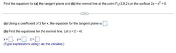 Find the equation for (a) the tangent plane and (b) the normal line at the point Po(2,0,2) on the surface 2z - x² = 0.
(a) Using a coefficient of 2 for x, the equation for the tangent plane is
(b) Find the equations for the normal line. Let x = 2 - 4t.
=☐, y=0,
(Type expressions using t as the variable.)
X =
...
Z=