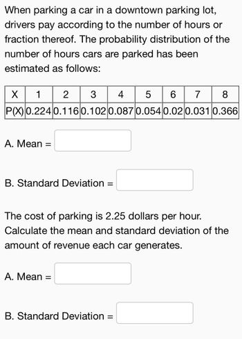 When parking a car in a downtown parking lot,
drivers pay according to the number of hours or
fraction thereof. The probability distribution of the
number of hours cars are parked has been
estimated as follows:
X 1 23 4 5 6 7 8
P(X) 0.2240.116 0.1020.087 0.054 0.02 0.031 0.366
A. Mean =
B. Standard Deviation =
The cost of parking is 2.25 dollars per hour.
Calculate the mean and standard deviation of the
amount of revenue each car generates.
A. Mean =
B. Standard Deviation
=