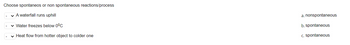 Choose spontaneos or non spontaneous reactions/process
✓ A waterfall runs uphill
✓ Water freezes below 0°C
✓ Heat flow from hotter object to colder one
a. nonspontaneous
b. spontaneous
c. spontaneous