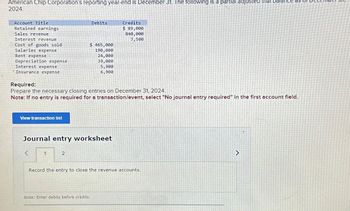 American Chip Corporation's reporting year-end is December 31. The following is a partial adjusted trial balance as
2024.
Account Title
Retained earnings
Sales revenue
Interest revenue
Cost of goods sold
Salaries expense
Rent expense
Depreciation expense
Interest expense
Insurance expense
View transaction list
Required:
Prepare the necessary closing entries on December 31, 2024.
Note: If no entry is required for a transaction/event, select "No journal entry required" in the first account field.
<
Journal entry worksheet
1
Debits
$ 465,000
190,000
24,000
39,000
5,900
6,900
2
Credits
$ 89,000
840,000
7,500
Note: Enter debits before credits.
Record the entry to close the revenue accounts.
>