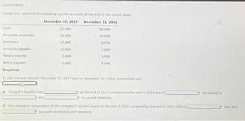 Current Ratio
Gungor Inc. reported the following current accounts at the end of two recent years:
December 31, 2017 December 31, 2016
$3,000
$6,000
15,000
10,000
12,000
12,000
2,000
6,000
Cash
Accounts receivable
Inventory
Accounts payable
Wages payable
Notes payable
Required:
1. The current ratio for December 31, 2017 and for December 31, 2016, respectively are:
2. Gungor's liquidity has
the
8,000
7,000
1,000
4,000
at the end of 2017 compared to the end of 2016 due to
in current liabilities,
3. The change in composition of the company's current assets at the end of 2017 compared to the end of 2016 reflects)
accounts receivable and inventory.
increasing by
cash and