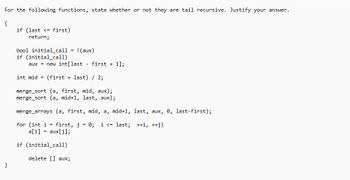 For the following functions, state whether or not they are tail recursive. Justify your answer.
{
}
if (last <= first)
return;
bool initial_call
if (initial_call)
=
! (aux)
aux new int[last first + 1];
=
-
int mid = (first last) / 2;
merge_sort (a, first, mid, aux);
merge_sort (a, mid+1, last, aux);
merge_arrays (a, first, mid, a, mid+1, last, aux, 0, last-first);
for (int i
first, j = 0; i <= last; ++i, ++j)
a[i] = aux[j];
if (initial_call)
delete [] aux;
