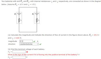 Two batteries with emf &, and E₂, with internal resistances and r2 respectively, are connected as shown in the diagram
below. (Assume ₁ = 12 V and r₁ = 1 02.)
&₁
H+
magnitude
direction
www
E₂i
(a) Calculate the magnitude and indicate the direction of flow of current in the figure shown above. ₂ = 25.0 V
and r₂ = 0.60 0.
8.12
ww
counterclockwise
A
(b) Find the terminal voltage of each battery.
V₁ =
x
What is the sign of the current if it is flowing into the positive terminal of the battery? V
=
V₂²