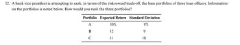 12. A bank vice president is attempting to rank, in terms of the risk-reward trade-off, the loan portfolios of three loan officers. Information
on the portfolios is noted below. How would you rank the three portfolios?
Portfolio Expected Return Standard Deviation
A
B
с
10%
12
11
8%
9
10