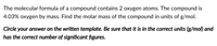 The molecular formula of a compound contains 2 oxygen atoms. The compound is 4.03% oxygen by mass. Find the molar mass of the compound in units of g/mol.

*Circle your answer on the written template. Be sure that it is in the correct units (g/mol) and has the correct number of significant figures.*