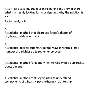 Also Please Give me the reasoning behind the answer thats
what I'm mainly looking for to understand why the solution is
so.
Factor analysis is:
a.
A statistical method that disproved Freud's theory of
psychosexual development
b.
A statistical tool for summarizing the ways in which a large
number of variables go together, or co-occur
C.
A statistical method for identifying the validity of a personality
questionnaire
d.
A statistical method that Rogers used to understand
components of a healthy psychotherapy relationship