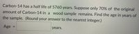 Carbon-14 has a half life of 5760 years. Suppose only 70% of the original
amount of Carbon-14 in a wood sample remains. Find the age in years of
the sample. (Round your answer to the nearest integer.)
Age
years.
